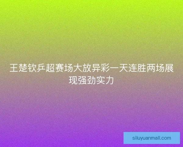 王楚钦乒超赛场大放异彩一天连胜两场展现强劲实力