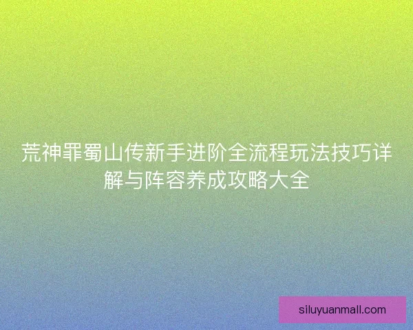 荒神罪蜀山传新手进阶全流程玩法技巧详解与阵容养成攻略大全