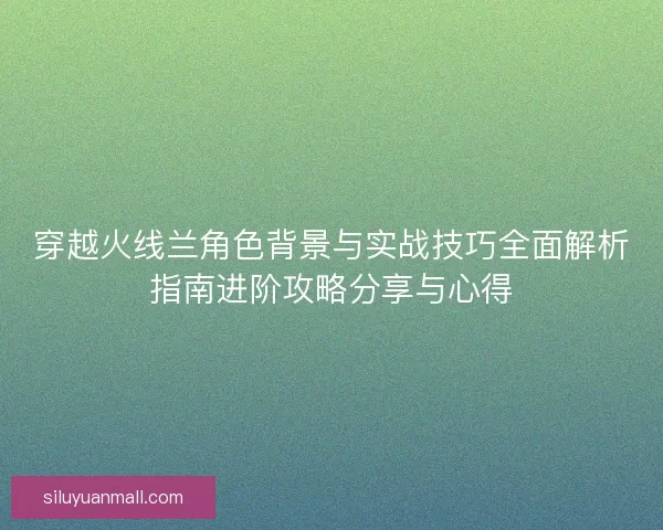 穿越火线兰角色背景与实战技巧全面解析指南进阶攻略分享与心得
