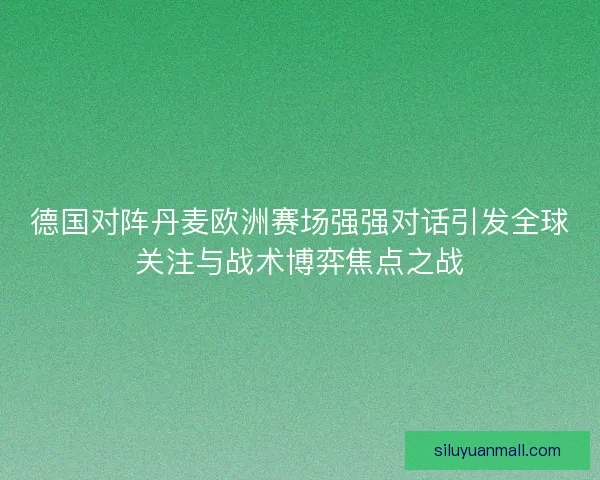 德国对阵丹麦欧洲赛场强强对话引发全球关注与战术博弈焦点之战